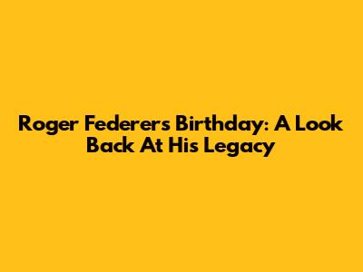 Roger Federer's Birthday: A Look Back At His Legacy