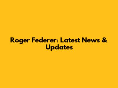 Roger Federer: Latest News & Updates