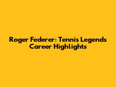 Roger Federer: Tennis Legend's Career Highlights