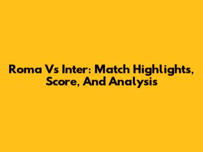 Roma Vs Inter: Match Highlights, Score, And Analysis