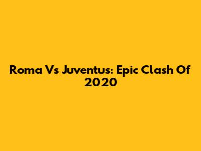 Roma Vs Juventus: Epic Clash Of 2020