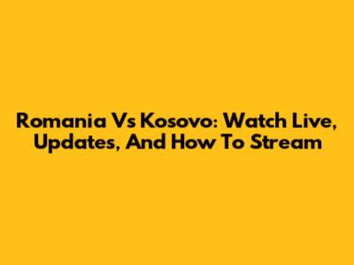 Romania Vs Kosovo: Watch Live, Updates, And How To Stream