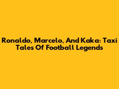 Ronaldo, Marcelo, And Kaka: Taxi Tales Of Football Legends