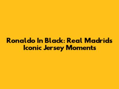 Ronaldo In Black: Real Madrid's Iconic Jersey Moments