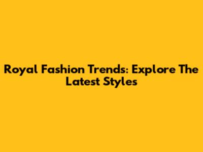 Royal Fashion Trends: Explore The Latest Styles