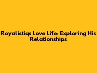 Royalistiq's Love Life: Exploring His Relationships