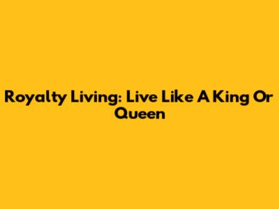 Royalty Living: Live Like A King Or Queen
