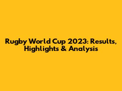 Rugby World Cup 2023: Results, Highlights & Analysis