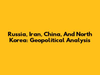 Russia, Iran, China, And North Korea: Geopolitical Analysis