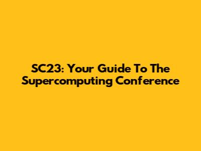 SC23: Your Guide To The Supercomputing Conference