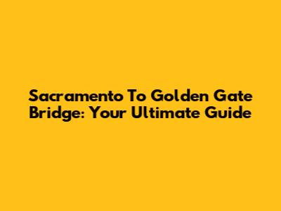 Sacramento To Golden Gate Bridge: Your Ultimate Guide