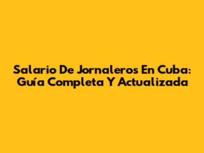 Salario De Jornaleros En Cuba: Guía Completa Y Actualizada