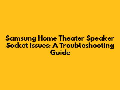 Samsung Home Theater Speaker Socket Issues: A Troubleshooting Guide