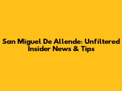 San Miguel De Allende: Unfiltered Insider News & Tips