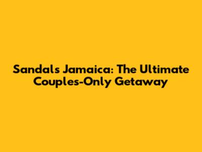 Sandals Jamaica: The Ultimate Couples-Only Getaway