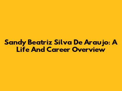 Sandy Beatriz Silva De Araujo: A Life And Career Overview