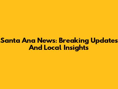 Santa Ana News: Breaking Updates And Local Insights