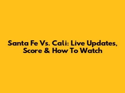 Santa Fe Vs. Cali: Live Updates, Score & How To Watch