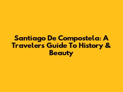 Santiago De Compostela: A Traveler's Guide To History & Beauty