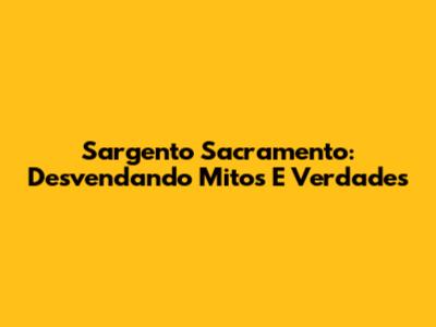 Sargento Sacramento: Desvendando Mitos E Verdades