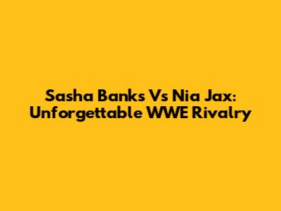 Sasha Banks Vs Nia Jax: Unforgettable WWE Rivalry