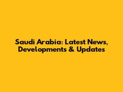 Saudi Arabia: Latest News, Developments & Updates