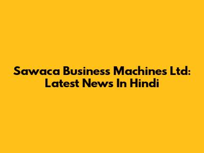 Sawaca Business Machines Ltd: Latest News In Hindi