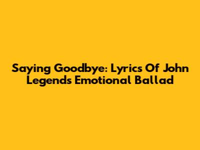 Saying Goodbye: Lyrics Of John Legend's Emotional Ballad