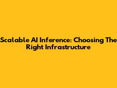 Scalable AI Inference: Choosing The Right Infrastructure