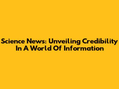 Science News: Unveiling Credibility In A World Of Information