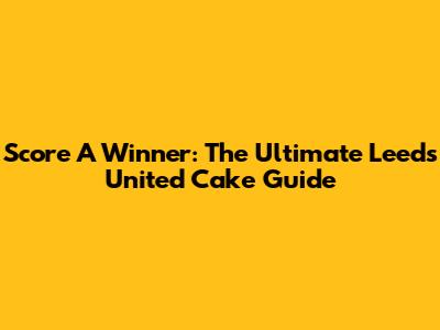 Score A Winner: The Ultimate Leeds United Cake Guide