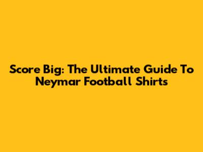 Score Big: The Ultimate Guide To Neymar Football Shirts
