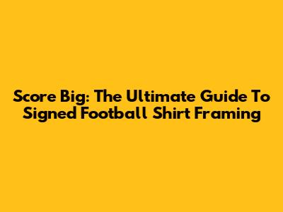 Score Big: The Ultimate Guide To Signed Football Shirt Framing