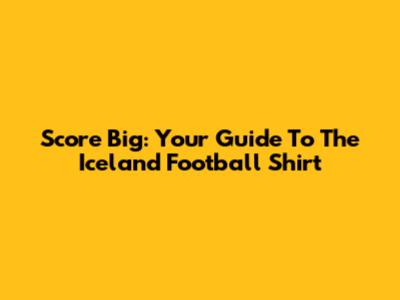 Score Big: Your Guide To The Iceland Football Shirt