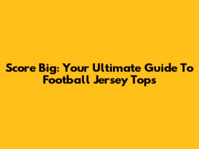 Score Big: Your Ultimate Guide To Football Jersey Tops