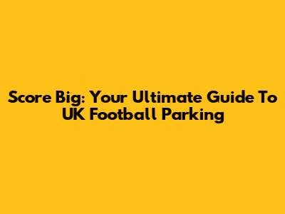 Score Big: Your Ultimate Guide To UK Football Parking