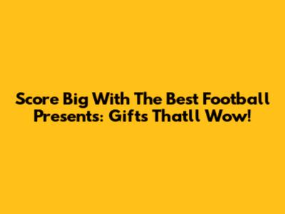 Score Big With The Best Football Presents: Gifts That'll Wow!