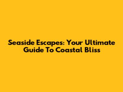 Seaside Escapes: Your Ultimate Guide To Coastal Bliss