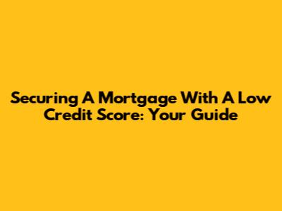 Securing A Mortgage With A Low Credit Score: Your Guide