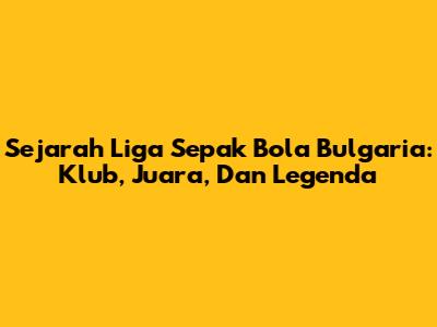 Sejarah Liga Sepak Bola Bulgaria: Klub, Juara, Dan Legenda