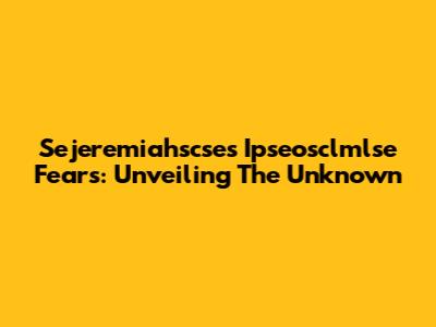 Sejeremiahscse's Ipseosclmlse Fears: Unveiling The Unknown