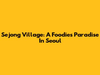 Sejong Village: A Foodie's Paradise In Seoul