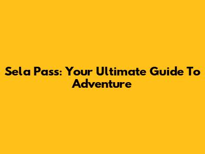Sela Pass: Your Ultimate Guide To Adventure