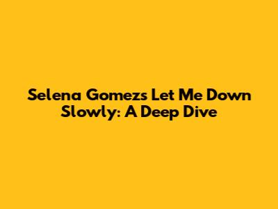 Selena Gomez's 'Let Me Down Slowly': A Deep Dive