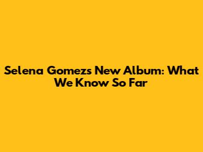 Selena Gomez's New Album: What We Know So Far