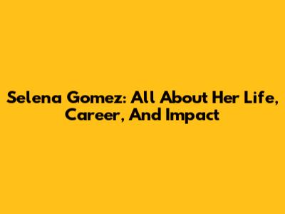 Selena Gomez: All About Her Life, Career, And Impact