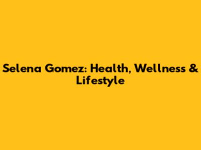Selena Gomez: Health, Wellness & Lifestyle