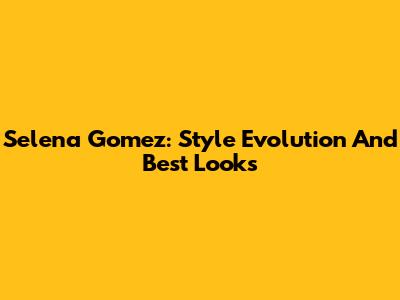Selena Gomez: Style Evolution And Best Looks