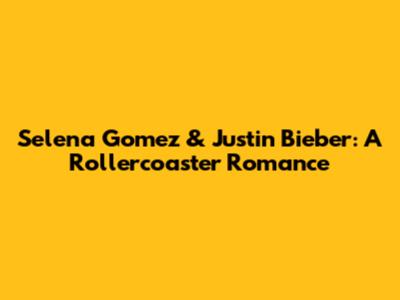 Selena Gomez & Justin Bieber: A Rollercoaster Romance
