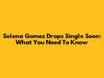 Selena Gomez Drops "Single Soon": What You Need To Know